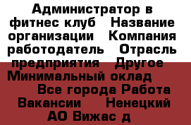 Администратор в фитнес клуб › Название организации ­ Компания-работодатель › Отрасль предприятия ­ Другое › Минимальный оклад ­ 25 000 - Все города Работа » Вакансии   . Ненецкий АО,Вижас д.